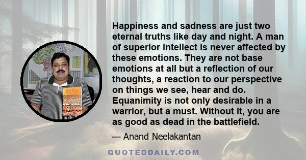 Happiness and sadness are just two eternal truths like day and night. A man of superior intellect is never affected by these emotions. They are not base emotions at all but a reflection of our thoughts, a reaction to