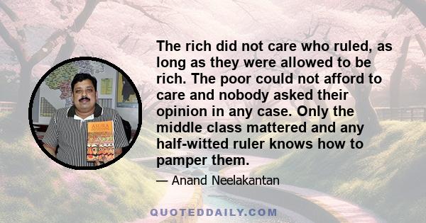 The rich did not care who ruled, as long as they were allowed to be rich. The poor could not afford to care and nobody asked their opinion in any case. Only the middle class mattered and any half-witted ruler knows how