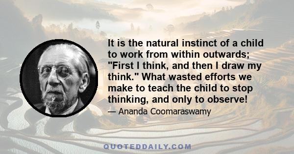 It is the natural instinct of a child to work from within outwards; First I think, and then I draw my think. What wasted efforts we make to teach the child to stop thinking, and only to observe!