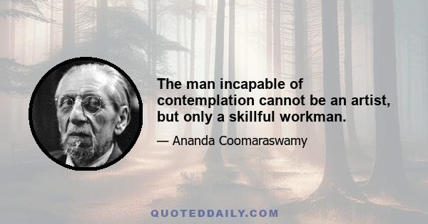 The man incapable of contemplation cannot be an artist, but only a skillful workman.