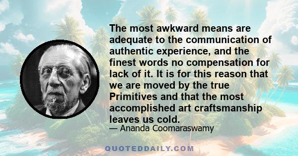 The most awkward means are adequate to the communication of authentic experience, and the finest words no compensation for lack of it. It is for this reason that we are moved by the true Primitives and that the most