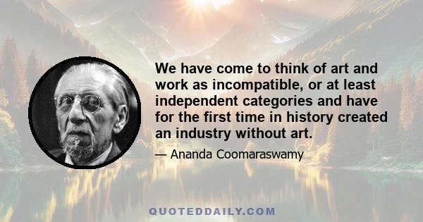 We have come to think of art and work as incompatible, or at least independent categories and have for the first time in history created an industry without art.