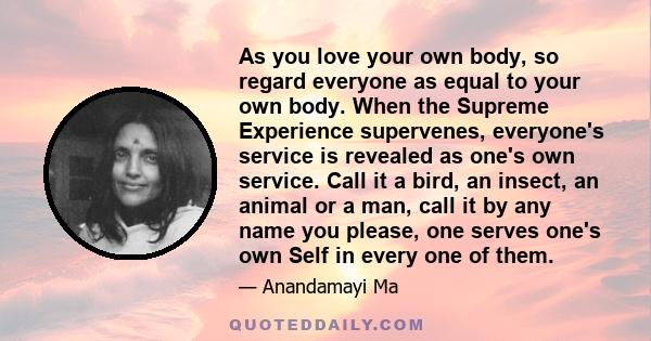 As you love your own body, so regard everyone as equal to your own body. When the Supreme Experience supervenes, everyone's service is revealed as one's own service. Call it a bird, an insect, an animal or a man, call