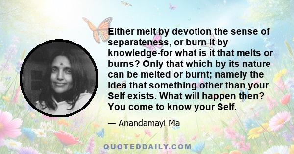 Either melt by devotion the sense of separateness, or burn it by knowledge-for what is it that melts or burns? Only that which by its nature can be melted or burnt; namely the idea that something other than your Self