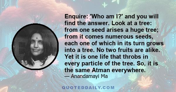 Enquire: 'Who am I?' and you will find the answer. Look at a tree: from one seed arises a huge tree; from it comes numerous seeds, each one of which in its turn grows into a tree. No two fruits are alike. Yet it is one