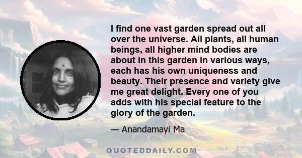 I find one vast garden spread out all over the universe. All plants, all human beings, all higher mind bodies are about in this garden in various ways, each has his own uniqueness and beauty. Their presence and variety