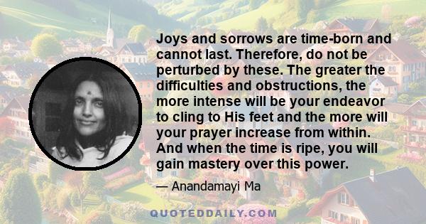 Joys and sorrows are time-born and cannot last. Therefore, do not be perturbed by these. The greater the difficulties and obstructions, the more intense will be your endeavor to cling to His feet and the more will your