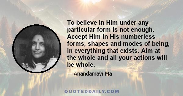 To believe in Him under any particular form is not enough. Accept Him in His numberless forms, shapes and modes of being, in everything that exists. Aim at the whole and all your actions will be whole.