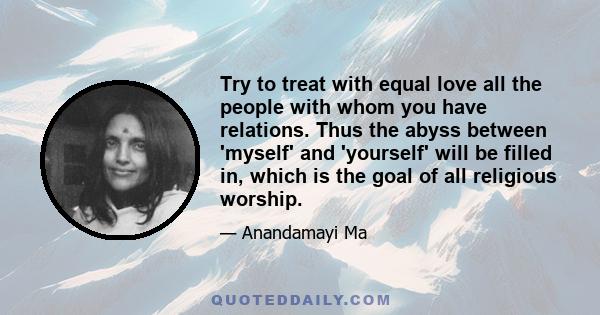 Try to treat with equal love all the people with whom you have relations. Thus the abyss between 'myself' and 'yourself' will be filled in, which is the goal of all religious worship.