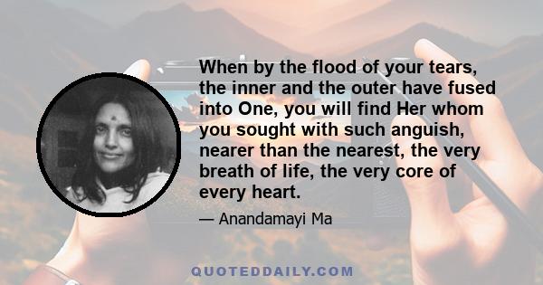 When by the flood of your tears, the inner and the outer have fused into One, you will find Her whom you sought with such anguish, nearer than the nearest, the very breath of life, the very core of every heart.