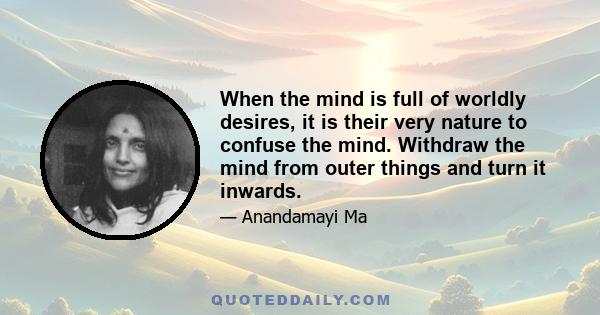 When the mind is full of worldly desires, it is their very nature to confuse the mind. Withdraw the mind from outer things and turn it inwards.