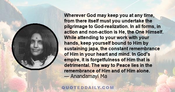 Wherever God may keep you at any time, from there itself must you undertake the pilgrimage to God-realization. In all forms, in action and non-action is He, the One Himself. While attending to your work with your hands, 