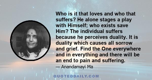 Who is it that loves and who that suffers? He alone stages a play with Himself; who exists save Him? The individual suffers because he perceives duality. It is duality which causes all sorrow and grief. Find the One