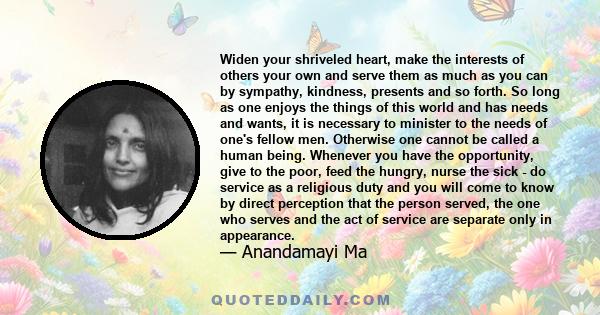 Widen your shriveled heart, make the interests of others your own and serve them as much as you can by sympathy, kindness, presents and so forth. So long as one enjoys the things of this world and has needs and wants,