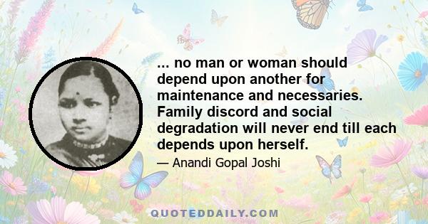 ... no man or woman should depend upon another for maintenance and necessaries. Family discord and social degradation will never end till each depends upon herself.