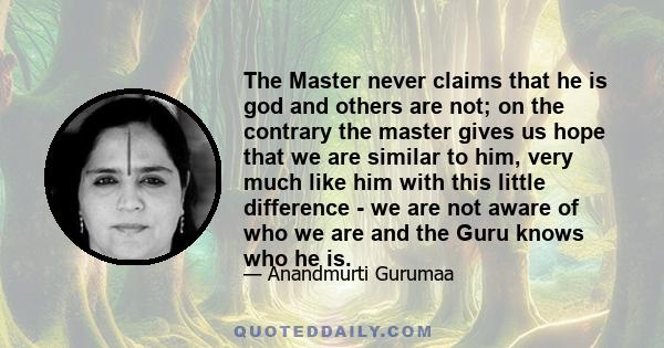 The Master never claims that he is god and others are not; on the contrary the master gives us hope that we are similar to him, very much like him with this little difference - we are not aware of who we are and the