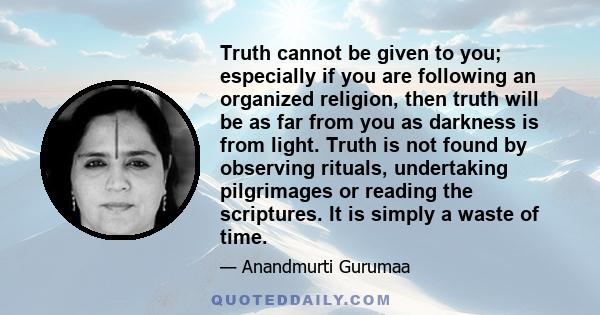 Truth cannot be given to you; especially if you are following an organized religion, then truth will be as far from you as darkness is from light. Truth is not found by observing rituals, undertaking pilgrimages or