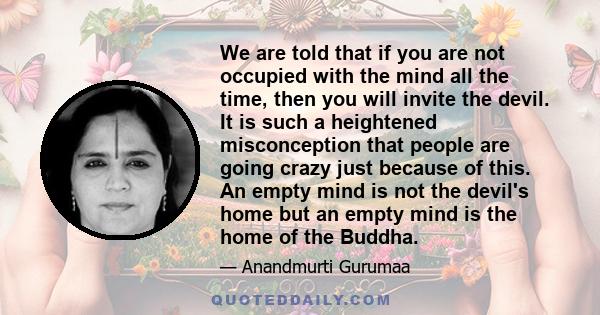 We are told that if you are not occupied with the mind all the time, then you will invite the devil. It is such a heightened misconception that people are going crazy just because of this. An empty mind is not the