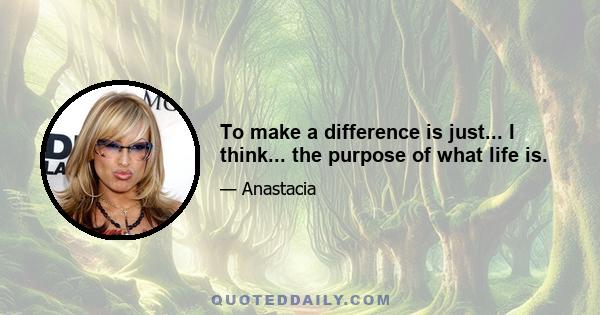 To make a difference is just... I think... the purpose of what life is.