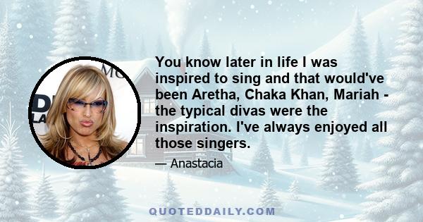 You know later in life I was inspired to sing and that would've been Aretha, Chaka Khan, Mariah - the typical divas were the inspiration. I've always enjoyed all those singers.