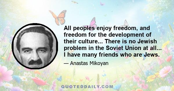 All peoples enjoy freedom, and freedom for the development of their culture... There is no Jewish problem in the Soviet Union at all... I have many friends who are Jews.