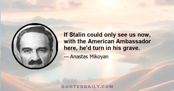 If Stalin could only see us now, with the American Ambassador here, he'd turn in his grave.