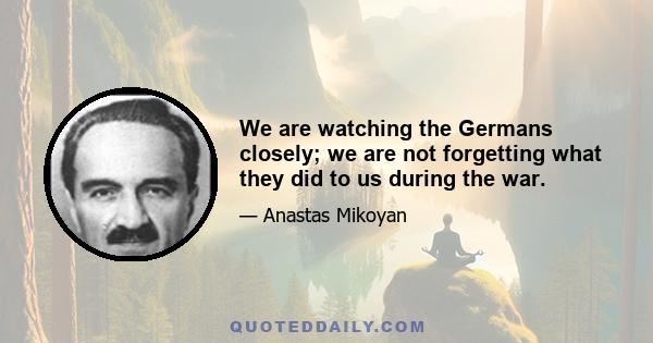 We are watching the Germans closely; we are not forgetting what they did to us during the war.