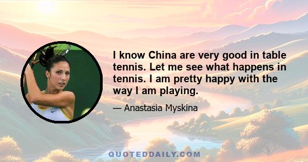 I know China are very good in table tennis. Let me see what happens in tennis. I am pretty happy with the way I am playing.