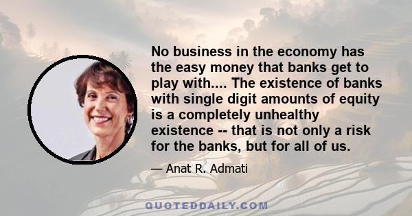 No business in the economy has the easy money that banks get to play with.... The existence of banks with single digit amounts of equity is a completely unhealthy existence -- that is not only a risk for the banks, but