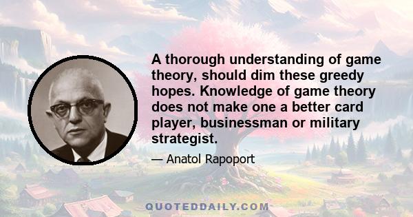 A thorough understanding of game theory, should dim these greedy hopes. Knowledge of game theory does not make one a better card player, businessman or military strategist.