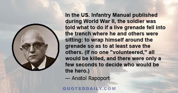 In the US. Infantry Manual published during World War II, the soldier was told what to do if a live grenade fell into the trench where he and others were sitting: to wrap himself around the grenade so as to at least