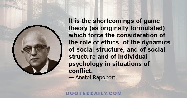 It is the shortcomings of game theory (as originally formulated) which force the consideration of the role of ethics, of the dynamics of social structure, and of social structure and of individual psychology in