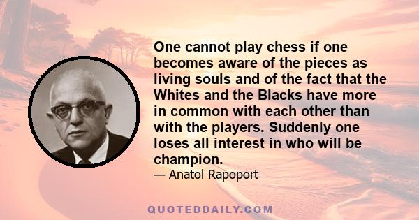 One cannot play chess if one becomes aware of the pieces as living souls and of the fact that the Whites and the Blacks have more in common with each other than with the players. Suddenly one loses all interest in who