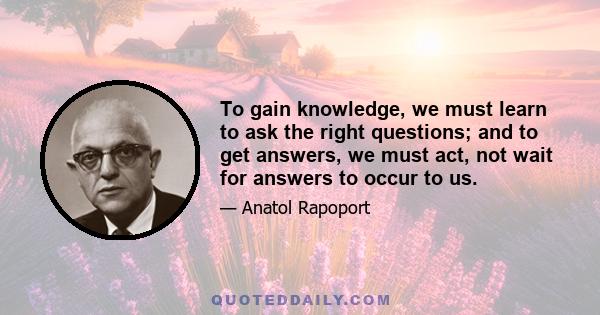 To gain knowledge, we must learn to ask the right questions; and to get answers, we must act, not wait for answers to occur to us.