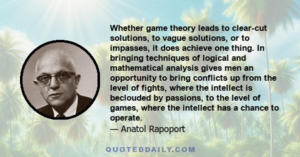 Whether game theory leads to clear-cut solutions, to vague solutions, or to impasses, it does achieve one thing. In bringing techniques of logical and mathematical analysis gives men an opportunity to bring conflicts up 