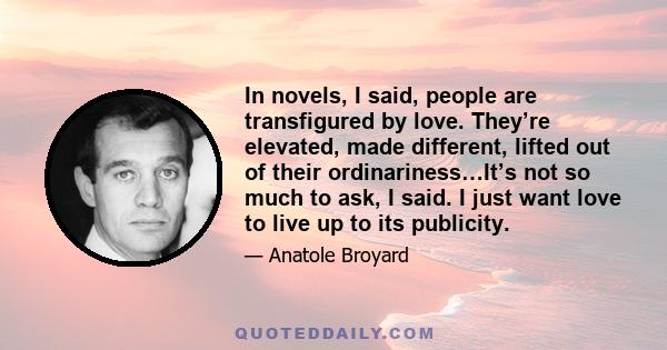 In novels, I said, people are transfigured by love. They’re elevated, made different, lifted out of their ordinariness…It’s not so much to ask, I said. I just want love to live up to its publicity.