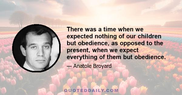 There was a time when we expected nothing of our children but obedience, as opposed to the present, when we expect everything of them but obedience.