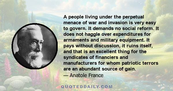 A people living under the perpetual menace of war and invasion is very easy to govern. It demands no social reform. It does not haggle over expenditures for armaments and military equipment. It pays without discussion,