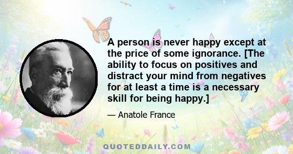 A person is never happy except at the price of some ignorance. [The ability to focus on positives and distract your mind from negatives for at least a time is a necessary skill for being happy.]