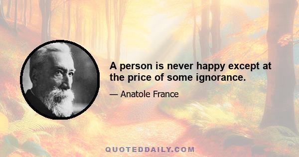 A person is never happy except at the price of some ignorance.