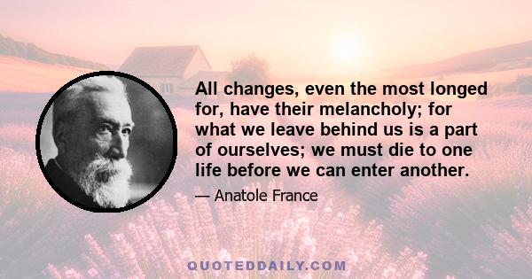 All changes, even the most longed for, have their melancholy; for what we leave behind us is a part of ourselves; we must die to one life before we can enter another.