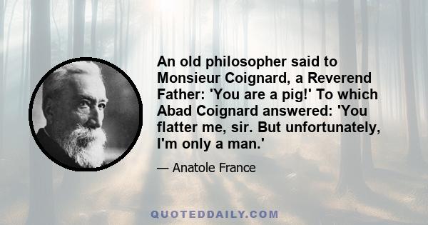 An old philosopher said to Monsieur Coignard, a Reverend Father: 'You are a pig!' To which Abad Coignard answered: 'You flatter me, sir. But unfortunately, I'm only a man.'