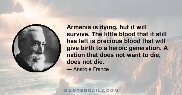 Armenia is dying, but it will survive. The little blood that it still has left is precious blood that will give birth to a heroic generation. A nation that does not want to die, does not die.