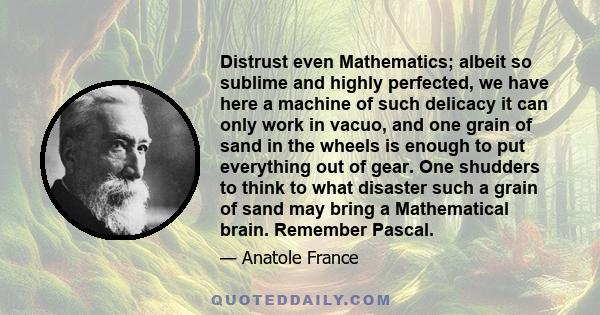 Distrust even Mathematics; albeit so sublime and highly perfected, we have here a machine of such delicacy it can only work in vacuo, and one grain of sand in the wheels is enough to put everything out of gear. One