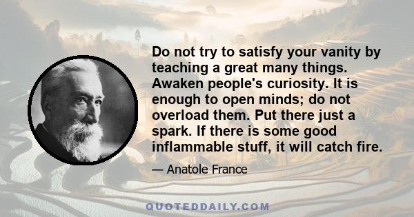 Do not try to satisfy your vanity by teaching a great many things. Awaken people's curiosity. It is enough to open minds; do not overload them. Put there just a spark. If there is some good inflammable stuff, it will