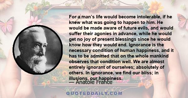 For a man’s life would become intolerable, if he knew what was going to happen to him. He would be made aware of future evils, and would suffer their agonies in advance, while he would get no joy of present blessings