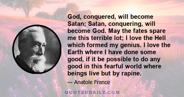 God, conquered, will become Satan; Satan, conquering, will become God. May the fates spare me this terrible lot; I love the Hell which formed my genius. I love the Earth where I have done some good, if it be possible to 