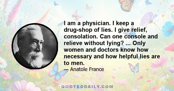 I am a physician. I keep a drug-shop of lies. I give relief, consolation. Can one console and relieve without lying? ... Only women and doctors know how necessary and how helpful lies are to men.