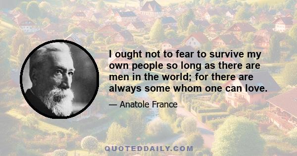 I ought not to fear to survive my own people so long as there are men in the world; for there are always some whom one can love.