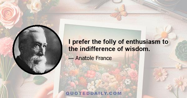 I prefer the folly of enthusiasm to the indifference of wisdom.